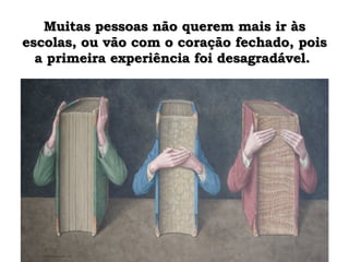 Muitas pessoas não querem mais ir às escolas, ou vão com o coração fechado, pois a primeira experiência foi desagradável.  