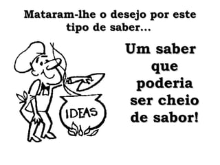 Mataram-lhe o desejo por este tipo de saber...   Um saber que poderia ser cheio de sabor! 