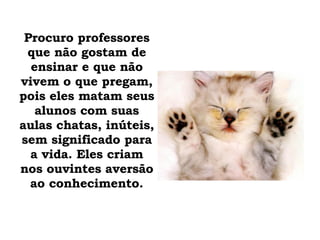 Procuro professores que não gostam de ensinar e que não vivem o que pregam, pois eles matam seus alunos com suas aulas chatas, inúteis, sem significado para a vida. Eles criam nos ouvintes aversão ao conhecimento. 