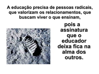 A educação precisa de pessoas radicais, que valorizam os relacionamentos, que buscam viver o que ensinam, pois a assinatura que o educador deixa fica na alma dos outros. 