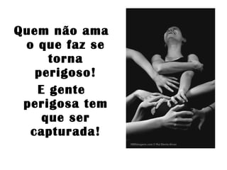 Quem não ama o que faz se torna perigoso! E gente perigosa tem que ser capturada! 