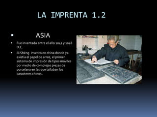       LA IMPRENTA 1.2              ASIAFue inventada entre el año 1041 y 1048 D.C. Bì Shēng  Inventó en china donde ya existía el papel de arroz, el primer sistema de impresión de tipos móviles por medio de complejas piezas de porcelana en las que tallaban los caracteres chinos .