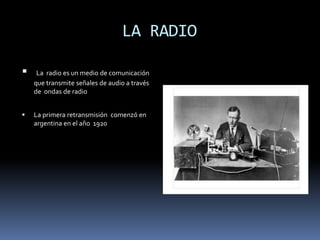            LA RADIOLa  radio es un medio de comunicación  que transmite señales de audio a través de  ondas de radio La primera retransmisión  comenzó en argentina en el año  1920