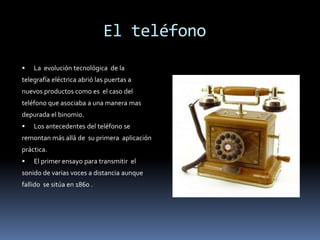         El teléfonoLa  evolución tecnológica  de latelegrafía eléctrica abrió las puertas anuevos productos como es  el caso delteléfono que asociaba a una manera masdepurada el binomio.Los antecedentes del teléfono seremontan más allá de  su primera  aplicaciónpráctica.El primer ensayo para transmitir  elsonido de varias voces a distancia aunquefallido  se sitúa en 1860 .