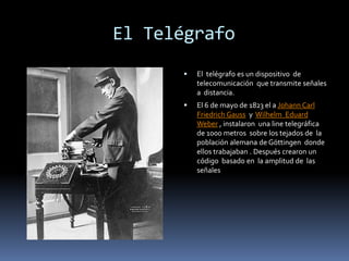          El TelégrafoEl  telégrafo es un dispositivo  de telecomunicación  que transmite señales  a  distancia. El 6 de mayo de 1823 el a Johann Carl Friedrich Gauss  y  Wilhelm  Eduard Weber , instalaron  una line telegráfica  de 1000 metros  sobre los tejados de  la población alemana de Göttingen  donde ellos trabajaban . Después crearon un código  basado en  la amplitud de  las señales 