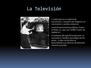         La Televisión L a televisión es un sistema de transmisión y  recepción de imágenes  en movimiento  y sonido a distancia Las primeras emisiones públicas  fueron emitidas  en  1927  por  la BBC ( Canal  de Inglaterra )A mediados del siglo XX la televisión  se convierte en  bandera tecnológica de los países   y cada uno de ellos va desarrollando sus sistemas  de televisión nacional y privado.