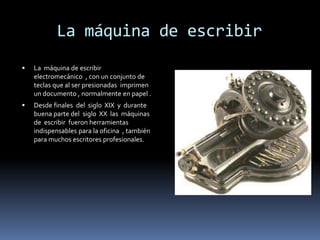     La máquina de escribirLa  máquina de escribir   electromecánico  , con un conjunto de teclas que al ser presionadas  imprimen un documento , normalmente en papel .Desde finales  del  siglo  XIX  y  durante  buena parte del  siglo  XX  las  máquinas de  escribir  fueron herramientas  indispensables para la oficina  , también  para muchos escritores profesionales. 