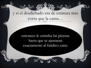 y si el desdichado era de estatura más
corta que la cama…
entonces le estiraba las piernas
hasta que se ajustaran
exactamente al fatídico catre.
 