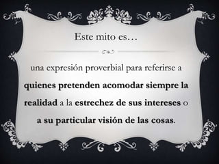una expresión proverbial para referirse a
quienes pretenden acomodar siempre la
realidad a la estrechez de sus intereses o
a su particular visión de las cosas.
Este mito es…
 