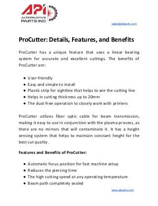sales@altparts.com
ProCutter: Details, Features, and Benefits
ProCutter has a unique feature that uses a linear bearing
system for accurate and excellent cuttings. The benefits of
ProCutter are:
● User-friendly
● Easy and simple to install
● Plastic strip for sightline that helps to see the cutting line
● Helps in cutting thickness up to 20mm
● The dust-free operation to closely work with printers
ProCutter utilizes fiber optic cable for beam transmission,
making it easy to use in conjunction with the plasma process, as
there are no mirrors that will contaminate it. It has a height
sensing system that helps to maintain constant height for the
best cut quality.
Features and Benefits of ProCutter:
● Automatic focus position for fast machine setup
● Reduces the piercing time
● The high cutting speed at any operating temperature
● Beam path completely sealed
www.altparts.com
 