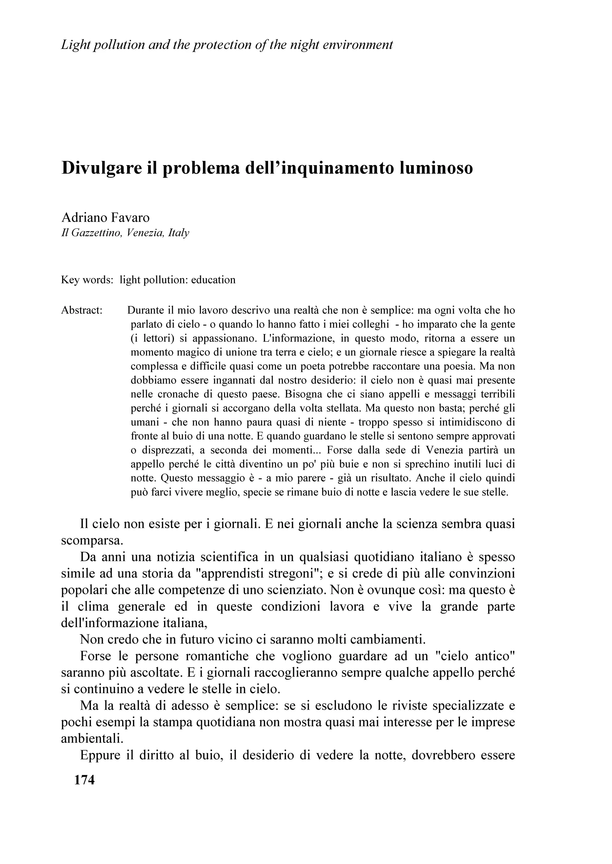 ,QTXLQDPHQWR OXPLQRVR H SURWH]LRQH GHOO¶DPELHQWH QRWWXUQR


VWUDRUGLQDULR VSHWWDFROR GHO FLHOR VWHOODWR 3HUFKp
FRPH DQLPDOL FKH QRQ KDQQR OD FDSDFLWj GL
ULYROJHUH JOL RFFKL DO FLHOR YRJOLDPR SULYDUH
DQFKH L QRVWUL EDPELQL GL DPPLUDUH OD QDWXUD QHOOD
VXD SL VSHWWDFRODUH JUDQGLRVLWj 1RQ Y
q
FHUWDPHQWH      DOFXQ     VSHWWDFROR    LPPDJLQDWR
GDOO
LQJHJQR XPDQR FKH SRVVD HJXDJOLDUH TXHOOR
FKH LO FRVPR FL RIIUH FRQ JUDQGH VHPSOLFLWj ,
VHQWLPHQWL SURIRQGL GL SDFH GL EHOOH]]D GL XPLOWj
GL HVDOWD]LRQH GL SURIRQGD DUPRQLD VROR OD
YLVLRQH GHO FLHOR FL SXz GDUH ,O FRVPR q
DUPRQLDRUGLQH PDHVWRVLWj /D VROD DPPLUD]LRQH
GHO FLHOR H GHL VXRL IHQRPHQL FL ULGLPHQVLRQD FL
PLVXUD FL SDUDJRQD DOO
LQILQLWR FKH VHPEUD
VRPPHUJHUFL QHOOD VXD LPPHQVLWj 0D TXHVWR
VSHWWDFROR LQLPLWDELOH FL WRFFD DQFKH QHO SL
SURIRQGR GHO QRVWUR DQLPR VXVFLWDQGRFL XQD
DPPLUD]LRQH HVDOWDQWH 4XDQWL SRHWL KDQQR FDQWDWR
LO FLHOR OH VXH EHOOH]]H OH VXH JORULH (

FHUWDPHQWH D TXHVWR JUDQGH HG LQLPLWDELOH                TXDOH FL YHUJRJQHUHPR GHOOD QRVWUD DWWXDOH JUDQGH
VSHWWDFROR FKH VRQR VWDWH GLUHWWH OH SULPH OLULFKH       LQVLSLHQ]D 0D VH DEELDPR FRUDJJLR H JUDQGH
GHJOL DQWLFKL FDQWRUL FKH KDQQR LPPDJLQDWR LQ            GHWHUPLQD]LRQH VLDPR DQFRUD LQ WHPSR SHU
TXHVWD YROWD VWHOODWD LO UHJQR GHJOL GHL GHOOH IRU]H    ULSDUDUH DL QRVWUL HUURUL /D VXD UHOD]LRQH q
GHOOD QDWXUD GHOOD SRWHQ]D GL FROXL FKH WXWWR           WHUPLQDWD FRQ XQ OXQJKLVVLPR H FDORURVR DSSODXVR
PXRYH 6DUHEEH SURIRQGDPHQWH VWXSLGR H FUXGHOH           FKH KD GLPRVWUDWR FRPH O
XGLWRULR FRQGLYLGHVVH D
PDJQLILFDUH OD IDOVD EHOOH]]D GL XQ PRQGR                SLHQR OH VXH VDJJH SDUROH
DUWLILFLDOH VH LJQRULDPR TXHOOR SL JHQXLQR
SURIRQGR SUH]LRVR UDSSUHVHQWDWR GDOOD QDWXUD H         3RL KD SDUODWR LO 'U 3LHUDQWRQLR LQ]DQR FKH VL
VSHFLDOPHQWH GDOOR VSHWWDFROR GHO FLHOR VWHOODWR        RFFXSD GL VWXGLR H PRQLWRUDJJLR GHOO
LQTXLQDPHQWR
*XDL FRQWLQXDUH VXOOD YLD FKH LQDULGLVFH LO FXRUH H      OXPLQRVR GD WHUUD H GD VDWHOOLWH DOO
8QLYHUVLWj GL
FKH FL XPLOLD H FL LVWXSLGLVFH QHJDQGR DL QRVWUL         3DGRYD HG q SUHVLGHQWH GHOO
,67,/ 3LHUDQWRQLR
ILJOL H D QRL VWHVVL TXHVWR VWUDRUGLQDULR PRQGR         LQ]DQR      KD     LQWURGRWWR     LO     SUREOHPD
)RUVH VLDPR RUD JLXQWL DO PRPHQWR LQ FXL                 GHOO
LQTXLQDPHQWR      OXPLQRVR LOOXVWUDQGR     LO
YRJOLDPR GLPHQWLFDUH OR VSHWWDFROR FKH FL VRYUDVWD
H FKH FL QRELOLWD YROJHQGR LO QRVWUR VJXDUGR YHUVR
LO EDVVR 9HUVR OH PLVHULH OH SLFFROH]]H FKH GD
VFLRFFKL ULWHQLDPR IRQGDPHQWDOL L VLDPR
GLPHQWLFDWL GL TXDQWD HVDOWD]LRQH LVSLUDYD QHO
QRVWUR DQLPR TXDQGR GD EDPELQL R GD JLRYDQL
DEELDPR SRWXWR ULYROJHUH YHUVR O
DOWR LO QRVWUR
VJXDUGR DPPLUDWL GD TXHVWH LQVXSHUDELOL EHOOH]]H H
SLHQL GL GRPDQGH VXO QRVWUR GHVWLQR (UDQR TXHVWH
GHOOH VFLRFFKH]]H HUDQR HVVH IRUVH OH LQJHQXLWj
GHJOL LPPDWXUL RSSXUH LQYHFH HUDQR TXDOFRVD GL
PROWR SL LPSRUWDQWH GL HVDOWDQWH H GL IRUPDWLYR
'REELDPR IDU WHVRUR GL TXDQWR OH JUDQGL FLYLOWj
PDHVWUH GL YLWD H GL VDJJH]]D FL KDQQR LQVHJQDWR
ULJXDUGR DO UDSSRUWR WUD LO FLHOR H LO QRVWUR VSLULWR
6DUj DVVDL WULVWH TXHO JLRUQR IRUVH QRQ ORQWDQR QHO


/DBCUÃ3PGGVUDPIÃ6I9ÃUC@Ã3SPU@8UDPIÃPAÃÃUC@Ã1DBCUÃ(IWDSPIH@IU
Ã




3URFHHGLQJV RI WKH ,'$ 5HJLRQDO 0HHWLQJ ³9HQLFH /HW¶V VDYH WKH QLJKW´                         
3LHUDQWRQLR LQ]DQR HG 