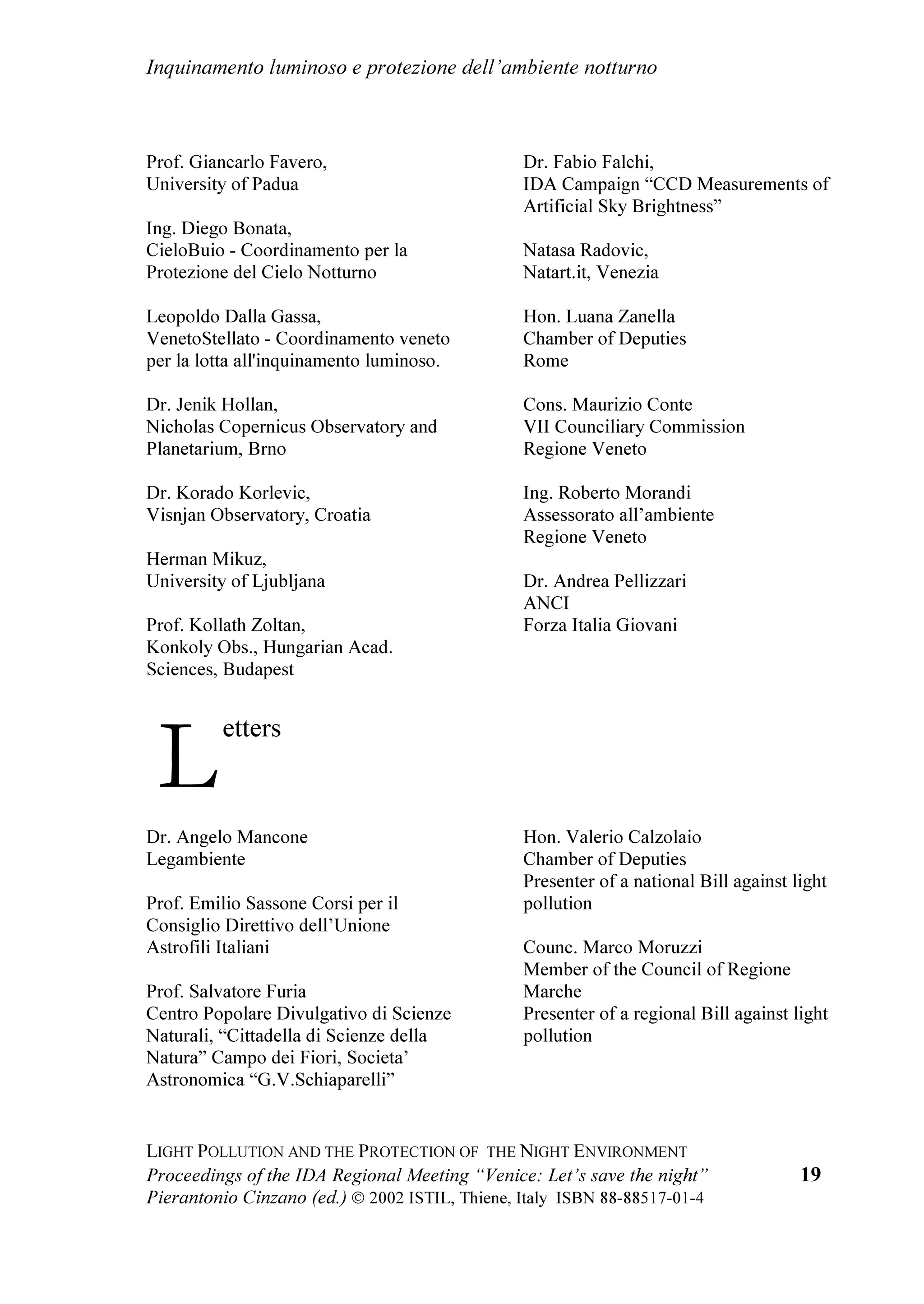 DQG WKH 9HQHWR
           5HJLRQ
    ,W ZDV D FXOWXUDO DQG WHFKQLFDOSROLWLFDO PHHWLQJ ZLWK VSHDNHUV RI QDWLRQDO
DQG LQWHUQDWLRQDO OHYHO GHYRWHG WR VDIHJXDUGLQJ WKH QLJKW HQYLURQPHQW DQG WKH
QLJKW VN DQG WR WKH OLPLWDWLRQ RI WKH OLJKW SROOXWLRQ LWV GLGDFWLFV DQG LWV
SRSXODULVDWLRQ 7KH DLP ZDV WR GUDZ DWWHQWLRQ WR WKLV VHULRXV SUREOHP DW
LQWHUQDWLRQDO UHJLRQDO DQG ORFDO OHYHO 7KH FRQIHUHQFH LQFOXGHG WKH ZRUNVKRS
 RQWUROOLQJ /LJKW 3ROOXWLRQ LQ (DVWHUQ RXQWULHV ZLWK WKH SDUWLFLSDWLRQ RI VRPH
H[SRQHQWV RI WKH ILJKW WR OLJKW SROOXWLRQ LQ WKRVH FRXQWULHV ,W ZDV WKH ILUVW RQH
GHYRWHG WR WKHVH (XURSHDQ FRXQWULHV DQG LW ZLOO EH SUHFLRXV LQ RUGHU WR VWLPXODWH
WKHP WR XQGHUWDNH RSSRUWXQH DFWLRQV , WKLQN WKDW WKH FRQIHUHQFH FRQVWLWXWHV DQ
LPSRUWDQW PRPHQW DW ZRUOGZLGH OHYHO WR GUDZ DWWHQWLRQ WR WKLV VHULRXV SUREOHP
,W FRQILUPV WKH OHDGHUVKLS UROH WKDW PRUH DQG PRUH ,WDO GHVHUYHV LQ WKH
LQWHUQDWLRQDO ILHOG LQ WKH VWXG RI WKH SKHQRPHQRQ DQG WKH SRVVLEOH UHPHGLHV
    7KH 9HQHWR 5HJLRQ LV WKH SODFH RI FKRLFH IRU WKLV PHHWLQJ EHFDXVH LW LV
UHFRJQL]HG WR KDYH EHHQ WKH ILUVW LQ ,WDO WR HQDFW D VSHFLILF ODZ DJDLQVW OLJKW
SROOXWLRQ WKH /5 Qƒ  RI  -XQH  :H KRSH WKDW WKLV ODZ ZLOO EH XSGDWHG
VRRQ LQVHUWLQJ LQ WKH 5HJLRQDO 3ODQ IRU WKH /LJKW 3ROOXWLRQ 3UHYHQWLRQ WKH
SURYLVLRQV RI WKH ODZ  RI WKH 5HJLRQ /RPEDUG DQG LWV UHJXODWLRQV
ZKLFK KDYH EHHQ DZDUGHG DQG DSSODXGHG IURP WKH RUJDQL]DWLRQV WKDW ILJKW OLJKW
SROOXWLRQ DQG E WKRXVDQGV RI FLWL]HQV
    $W WKH FRQIHUHQFH WKH PDLQ HIIHFWV RI OLJKW SROOXWLRQ RQ WKH PDQNLQG
SHUFHSWLRQ RI WKH 8QLYHUVH WKH HQYLURQPHQW DQG WKH QLJKW OLIH KDYH EHHQ
GLVFXVVHG ,W KDV EHHQ UHFDOOHG WKDW OLJKW SROOXWLRQ PXVW EH LQFOXGHG LQ WKH RWKHU
HQYLURQPHQWDO SUREOHPV DV D SDUW RI D JOREDO FXOWXUH RI FRQVHUYDWLRQ RI WKH
HVVHQWLDO YDOXHV RI OLYLQJ 7KH HIILFLHQF RI WKH PDLQ SURYLVLRQV DQG PHDVXUHV
DJDLQVW OLJKW SROOXWLRQ KDYH EHHQ DQDOVHG 7KHLU DSSOLFDWLRQV LQ VRPH FRXQWULHV
KDYH EHHQ FRPSDUHG 7KH OHJLVODWLYH VLWXDWLRQ DW 1DWLRQDO DQG 9HQHWR OHYHOV KDV
EHHQ GLVFXVVHG LQ D 5RXQG 7DEOH E PHPEHUV RI 1DWLRQDO 3DUOLDPHQW 5HJLRQDO



                                         
 