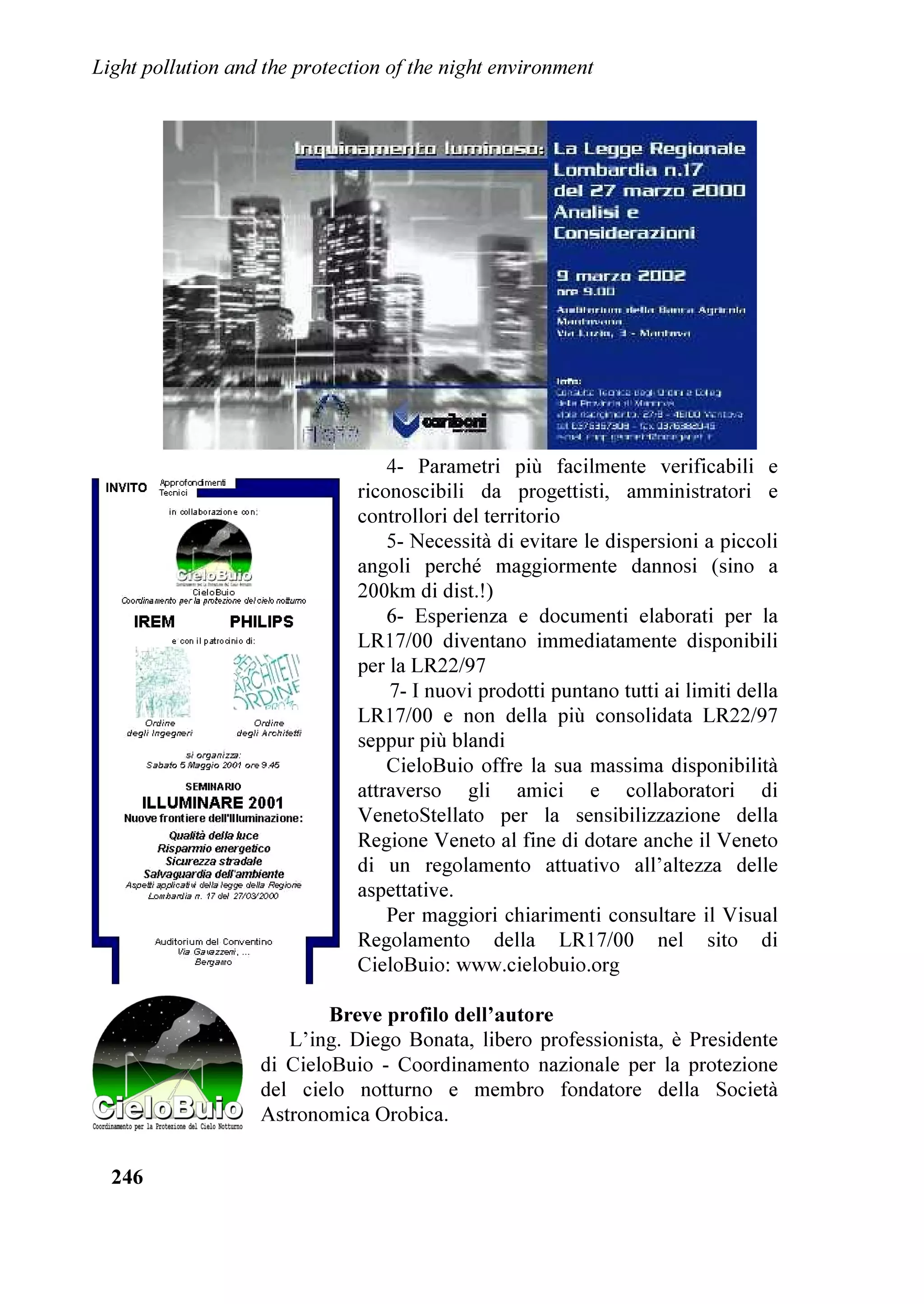 /LJKW SROOXWLRQ DQG WKH SURWHFWLRQ RI WKH QLJKW HQYLURQPHQW




3URJUHVVL H VILGH QHOOD OLPLWD]LRQH GHOO¶LQTXLQDPHQWR
OXPLQRVR

'DYLG / UDZIRUG            5REHUW / *HQW
,QWHUQDWLRQDO 'DUN6N $VVRFLDWLRQ 7XFVRQ 86$ HPDLO LGD#GDUNVNRUJ




.H ZRUGV OLJKW SROOXWLRQ

$EVWUDFW     )LQR D SRFR WHPSR ID O¶LQTXLQDPHQWR OXPLQRVR HUD XQ SUREOHPD DPELHQWDOH SRFR
              FRQRVFLXWR $EEDJOLDPHQWR OXFH LQWUXVLYD H VSUHFR GL HQHUJLD VRQR L SULQFLSDOL
              LQJUHGLHQWL GL XQ LOOXPLQD]LRQH HVWHUQD PDO SURJHWWDWD ,Q SL O¶LQTXLQDPHQWR
              OXPLQRVR FDXVD OD SHUGLWD GHO QRVWUR EHOOLVVLPR FLHOR QRWWXUQR SLHQR GL VWHOOH 6WXGL
              LQ FRUVR PRVWUDQR FKH OXFL WURSSR LQWHQVH SRVVRQR DYHUH VHULR LPSDWWR VXOOD VDOXWH
              XPDQD /¶LQTXLQDPHQWR OXPLQRVR FROSLVFH LQROWUH PROWH IRUPH GL YLWD QRWWXUQD
              4XHVWR DUWLFROR GHVFULYH LQ VLQWHVL DOFXQL GHL SUREOHPL OH VROX]LRQL H VSLHJD SHUFKp
              RJQXQR GL QRL GRYUHEEH SURPXRYHUH DWWLYDPHQWH XQD LOOXPLQD]LRQH HVWHUQD GL
              PLJOLRU TXDOLWj LQ JUDGR GL OLPLWDUH O¶LQTXLQDPHQWR OXPLQRVR

    %UHYH ELRJUDILD GHJOL DXWRUL
    'DYLG / UDZIRUG q DVWURQRPR (PHULWR DO .LWW 3HDN 1DWLRQDO 2EVHUYDWRU
GL 7XFVRQ $UL]RQD *Lj IRQGDWRUH GHOO¶,QWHUQDWLRQDO 'DUN6N $VVRFLDWLRQ QH q
'LUHWWRUH (VHFXWLYR /D VXD HVSHULHQ]D QHOOD ORWWD DOO¶LQTXLQDPHQWR OXPLQRVR
LQFOXGH LO FRPLWDWR VXOO¶LQTXLQDPHQWR OXPLQRVR GHOOD 6RFLHWj $VWURQRPLFD
$PHULFDQD OH FRPPLVVLRQL  SURWH]LRQH GHL VLWL 