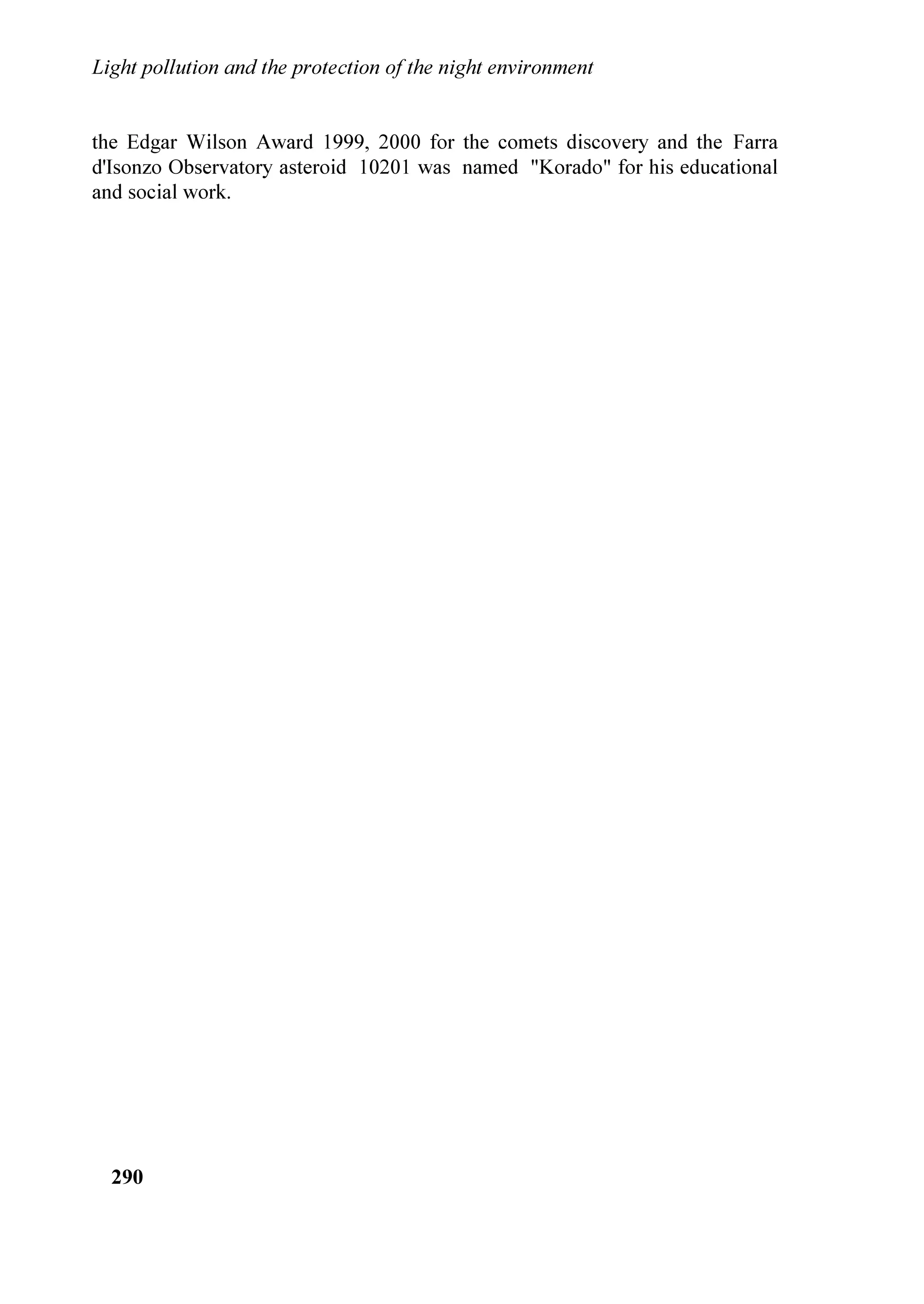 /LJKW SROOXWLRQ DQG WKH SURWHFWLRQ RI WKH QLJKW HQYLURQPHQW


UHFRJQL]HG LW DQG EHJXQ WR VWXG LW DOUHDG PDQ HDUV DJR ZKHQ LW ZDV QRW VR
SURQRXQFHG
    /LJKW SROOXWLRQ LV D VHULRXV SUREOHP EHFDXVH LW HQGDQJHUV WKH SHUFHSWLRQ RI
WKH 8QLYHUVH DURXQG XV RQ ZKLFK WKH VWDUUHG VN FRQVWLWXWHV WKH RQO ZLQGRZ
DYDLODEOH IRU WKH SRSXODWLRQ $ IXQGDPHQWDO HOHPHQW IRU WKH FXOWXUH ERWK
KXPDQLVWLF DQG VFLHQWLILF DQG RQH LPSRUWDQW SDUW RI WKH ODQGVFDSH SDWULPRQ
HPEH]]OHV XV ,W FRQVWLWXWHV ILQDOO D XVHOHVV HQHUJHWLF DQG HFRQRPLF ZDVWH
*LYHQ WKDW OLJKW SROOXWLRQ HQGDQJHUV RXU SRVVLELOLW WR SHUFHLYH WKH SODFH ZKHUH
ZH OLYH WKH XQLYHUVH 