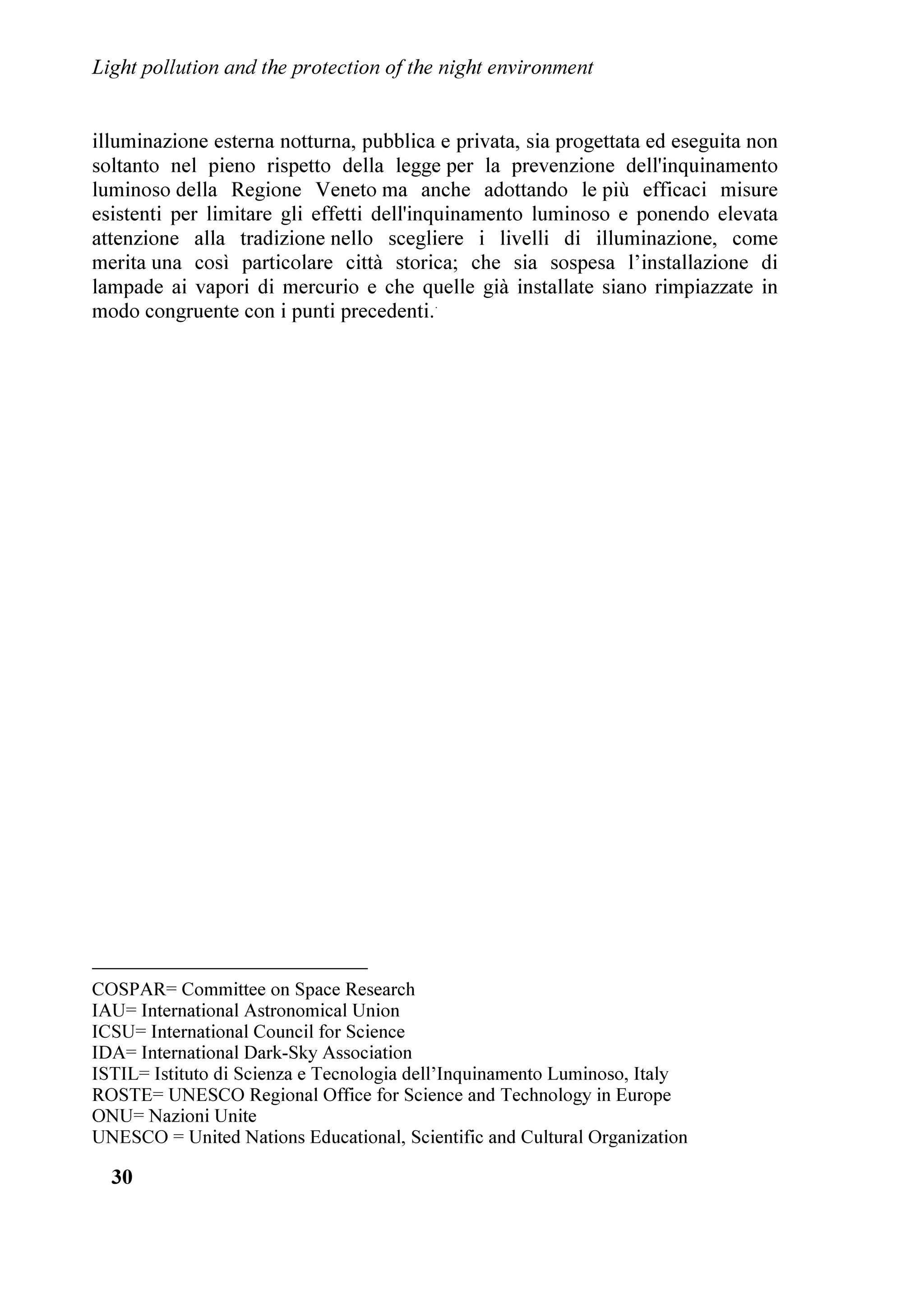 H
                GDOOD 5HJLRQH 9HQHWR
    6L WUDWWD GL XQ FRQYHJQR FXOWXUDOH H WHFQLFRSROLWLFR FRQ UHODWRUL GL OLYHOOR
QD]LRQDOH H LQWHUQD]LRQDOH YROWR D SUHVHQWDUH LO SUREOHPD GHOOD VDOYDJXDUGLD
GHOO¶DPELHQWH QRWWXUQR H GHO FLHOR VWHOODWR GHOOD GLGDWWLFD GHOOD GLYXOJD]LRQH H
GHOOD OLPLWD]LRQH GHOO¶LQTXLQDPHQWR OXPLQRVR /¶LQWHQWR q TXHOOR GL ULFKLDPDUH
O¶DWWHQ]LRQH VLD D OLYHOOR LQWHUQD]LRQDOH FKH UHJLRQDOH H FLWWDGLQR VX TXHVWR JUDYH
SUREOHPD $O FRQYHJQR HUD DVVRFLDWR XQ ZRUNVKRS VXOOD OLPLWD]LRQH
GHOO¶LQTXLQDPHQWR OXPLQRVR QHL SDHVL GHOO¶(VW GDO WLWROR RQWUROOLQJ /LJKW
3ROOXWLRQ LQ (DVWHUQ RXQWULHV FRQ OD SDUWHFLSD]LRQH GL DOFXQL HVSRQHQWL GL
SULPR SLDQR GHOOD ORWWD DOO
LQTXLQDPHQWR OXPLQRVR LQ TXHL SDHVL (VVR q LO SULPR
ILQRUD GHGLFDWR D TXHVWH QD]LRQL H VDUj SUH]LRVR SHU VWLPRODUOH DG LQWUDSUHQGHUH
RSSRUWXQH D]LRQL
    5LWHQJR FKH LO FRQYHJQR SRVVD FRVWLWXLUH XQ PRPHQWR LPSRUWDQWH D OLYHOOR
PRQGLDOH SHU ULFKLDPDUH O¶DWWHQ]LRQH VX TXHVWR JUDYH SUREOHPD (VVR FRQIHUPD LO
UXROR GL OHDGHUVKLS FKH VHPSUH SL O
,WDOLD VWD PHULWDQGR LQ FDPSR LQWHUQD]LRQDOH
QHOOR VWXGLR GHO IHQRPHQR QRQFKp GHL SRVVLELOL ULPHGL SHU OLPLWDUOR
    /D 5HJLRQH 9HQHWR q LO OXRJR G¶HOH]LRQH SHU XQ WDOH FRQYHJQR SHUFKp GHWLHQH
LO ULFRQRVFLXWR SULPDWR GL HVVHUH VWDWD OD SULPD LQ ,WDOLD D GRWDUVL GL XQD OHJJH
VSHFLILFD OD /5 Qƒ  GHO  JLXJQR  FKH RUD FL DXJXULDPR YHQJD DO SL
SUHVWR DJJLRUQDWD LQVHUHQGR QHO 3LDQR 5HJLRQDOH SHU OD 3UHYHQ]LRQH
GHOO¶,QTXLQDPHQWR /XPLQRVR L SURYYHGLPHQWL GHOOD OHJJH GHOOD 5HJLRQH
/RPEDUGLD  H GHO UHODWLYR UHJRODPHQWR SUHPLDWL H DSSODXGLWL GDOOH
RUJDQL]]D]LRQL FKH FRPEDWWRQR O¶LQTXLQDPHQWR OXPLQRVR
    $O FRQYHJQR VRQR VWDWL GLVFXVVL JOL HIIHWWL SULQFLSDOL GHOO¶LQTXLQDPHQWR
OXPLQRVR VXOOD SHUFH]LRQH GHOO
XQLYHUVR GD SDUWH GHOO¶XPDQLWj VXOO¶DPELHQWH
QRWWXUQR H VXOOD YLWD QRWWXUQD Ê VWDWR ULFRUGDWR FKH O
LQTXLQDPHQWR OXPLQRVR
GHYH HVVHUH LQVHULWR QHOO¶DPELWR GHJOL DOWUL SUREOHPL DPELHQWDOL FRPH SDUWH GL XQD
FXOWXUD JOREDOH GL FRQVHUYD]LRQH GHL YDORUL HVVHQ]LDOL GHO YLYHUH 6RQR VWDWL
GLVFXVVL LQROWUH L SULQFLSDOL SURYYHGLPHQWL FRQWUR O¶LQTXLQDPHQWR OXPLQRVR H QH q



                                         
 
