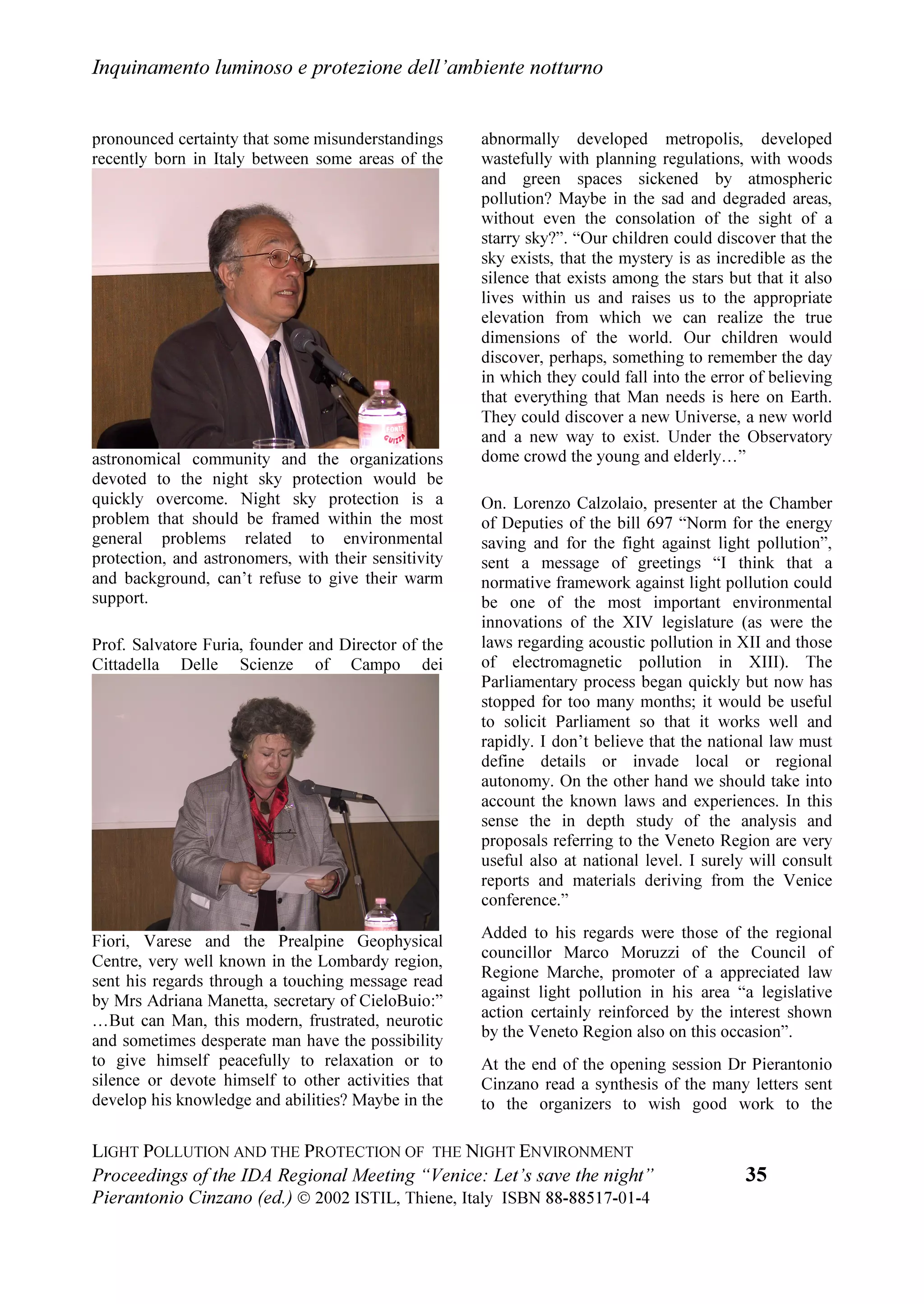 /LJKW SROOXWLRQ DQG WKH SURWHFWLRQ RI WKH QLJKW HQYLURQPHQW


OLPLWDUH OD SXEEOLFLWj VSD]LDOH OXPLQRVD HG KD GLIIXVR XQ GRFXPHQWR LQWLWRODWR
³2EWUXVLYH VSDFH DGYHUWLVLQJ DQG DVWURQRPLFDO UHVHDUFK´
    3HU TXDQWR ULJXDUGD OD FLWWj GL 9HQH]LD L SDUWHFLSDQWL FKLHGRQR FKH LO VXR
DPELHQWH QRWWXUQR VLD FRQVLGHUDWR SDUWH GHO SDWULPRQLR VWRULFR DUWLVWLFR H
DPELHQWDOH GHOOD FLWWj H FKH VLD SURWHWWR H VDOYDJXDUGDWR KLHGRQR DQFKH FKH OD
VXD LOOXPLQD]LRQH HVWHUQD QRWWXUQD SXEEOLFD H SULYDWD VLD SURJHWWDWD HG HVHJXLWD
DGRWWDQGR OH SL HIILFDFL PLVXUH HVLVWHQWL SHU OLPLWDUH JOL HIIHWWL GHOO
LQTXLQDPHQWR
OXPLQRVR H SRQHQGR HOHYDWD DWWHQ]LRQH DOOD WUDGL]LRQH QHOOR VFHJOLHUH L OLYHOOL GL
LOOXPLQD]LRQH
    4XHVWR YROXPH q SXEEOLFDWR GDOO¶,67,/ ,VWLWXWR GL 6FLHQ]D H 7HFQRORJLD
GHOO¶,QTXLQDPHQWR /XPLQRVR FRQ LO FRQWULEXWR GHOO¶81(625267(
/¶,VWLWXWR q XQ HQWH QRQ FRPPHUFLDOH VHQ]D ILQL GL OXFUR DYHQWH FRPH VFRSR OR
VYLOXSSR H OD SURPR]LRQH GHOOD ULFHUFD VFLHQWLILFD VXOO¶LQTXLQDPHQWR OXPLQRVR
QRQFKp OR VYLOXSSR H OD GLIIXVLRQH GL WHFQRORJLH H PHWRGL SHU OLPLWDUH L VXRL
HIIHWWL VXOO¶DPELHQWH ,Q SDUWLFRODUH O¶,67,/ VYROJH DWWLYLWj GL PRQLWRUDJJLR GD
7HUUD HR GD VDWHOOLWH VX VFDOD JOREDOH GHOOH HPLVVLRQL OXPLQRVH LQ DWPRVIHUD H GHL
ORUR HIIHWWL H FROODERUD FRQ JOL HQWL LQWHUHVVDWL 3URPXRYH VYROJH R FROODERUD DOOD
GLGDWWLFD H DOOD GLYXOJD]LRQH GHO SUREOHPD GHOO¶LQTXLQDPHQWR OXPLQRVR 3XU
HVVHQGR JLRYDQH O¶,67,/ q JLj QRWR SHU DYHU FRQWULEXLWR DOOD SUHSDUD]LRQH
GHOO¶$WODQWH 0RQGLDOH GHOOD %ULOODQ]D DUWLILFLDOH GHO FLHOR QRWWXUQR SHU DYHU
SXEEOLFDWR LO 5DSSRUWR ,67,/  ³6WDWR GHO FLHOR QRWWXUQR LQ ,WDOLD H
LQTXLQDPHQWR OXPLQRVR´ H SHU XQD VHULH GL DWWLYLWj DQFKH GL WLSR HGXFDWLYR
    'HVLGHUR ULQJUD]LDUH D QRPH GHO RPLWDWR 2UJDQL]]DWRUH WXWWL FRORUR FKH
KDQQR SHUPHVVR OD UHDOL]]D]LRQH GL TXHVWR FRQYHJQR
LO 3URI /XLJL $OEHURWDQ]D SDGURQH GL FDVD GLUHWWRUH GHOO¶,VWLWXWR SHU OR VWXGLR
GHOOD GLQDPLFD GHOOH JUDQGL PDVVH GHO 15 FKH KD PHVVR D GLVSRVL]LRQH
JUDWXLWDPHQWH O¶DIIDVFLQDQWH VDOD FRQIHUHQ]H HG LO VXR ,VWLWXWR SHU LO FRQYHJQR
LO 3URI 3LHUUH /DVVHUUH GLUHWWRUH GHO 5HJLRQDO %XUHDX IRU 6FLHQFH LQ (XURSH
GHOO¶81(62 FKH KD SDWURFLQDWR LO FRQYHJQR KD VRVWHQXWR OH VSHVH SHU LQYLWDUH
JOL RVSLWL VWUDQLHUL H FRQWULEXLWR DOOD SXEEOLFD]LRQH GL TXHVWR YROXPH GHJOL $WWL
OD 5HJLRQH 9HQHWR FKH KD GDWR LO VXR SDWURFLQLR DQFKH VH QRQ KD SRWXWR GDUH LO
FRQWULEXWR FKH DYHYDPR ULFKLHVWR
LO 3URI )UDQFHVFR %HUWROD GHFDQR GHO 'LSDUWLPHQWR GL $VWURQRPLD
GHOO¶8QLYHUVLWj GL 3DGRYD FKH KD DFFHWWDWR GL SUHVLHGHUH LO FRQYHJQR
L TXDOLILFDWL H GLVSRQLELOL UHODWRUL H L UDSSUHVHQWDQWL GHJOL DOWUL HQWL TXL SUHVHQWL
FRORUR FKH GD WXWWR LO PRQGR FL KDQQR LQYLDWR PHVVDJJL GL DXJXULR H GL VRVWHJQR
WXWWH OH SHUVRQH FRPH OD VLJD 0DU]LD 9LOOHOOD FKH FL KDQQR DLXWDWR
L EHQHPHULWL FRUUHWWRUL GL ER]]H GL TXHVWR YROXPH UDZIRUG *HQW DQG )DYHUR 