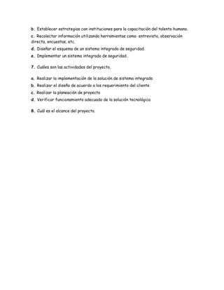 b. Establecer estrategias con instituciones para la capacitación del talento humano.
c. Recolectar información utilizando herramientas como: entrevista, observación
directa, encuestas, etc.
d. Diseñar el esquema de un sistema integrado de seguridad.
e. Implementar un sistema integrado de seguridad.
7. Cuáles son las actividades del proyecto.
a. Realizar la implementación de la solución de sistema integrado
b. Realizar el diseño de acuerdo a los requerimiento del cliente
c. Realizar la planeación de proyecto
d. Verificar funcionamiento adecuado de la solución tecnológica
8. Cuál es el alcance del proyecto.
 