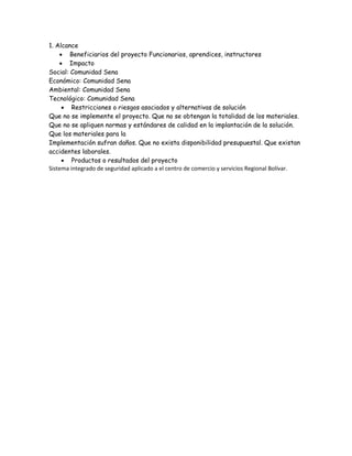 1. Alcance
 Beneficiarios del proyecto Funcionarios, aprendices, instructores
 Impacto
Social: Comunidad Sena
Económico: Comunidad Sena
Ambiental: Comunidad Sena
Tecnológico: Comunidad Sena
 Restricciones o riesgos asociados y alternativas de solución
Que no se implemente el proyecto. Que no se obtengan la totalidad de los materiales.
Que no se apliquen normas y estándares de calidad en la implantación de la solución.
Que los materiales para la
Implementación sufran daños. Que no exista disponibilidad presupuestal. Que existan
accidentes laborales.
 Productos o resultados del proyecto
Sistema integrado de seguridad aplicado a el centro de comercio y servicios Regional Bolívar.
 