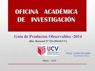 OFICINA ACADÉMICA
DE INVESTIGACIÓN
Guía de Productos Observables -2014
(Res. Rectoral N° 214-2014/UCV)
Marzo - 2014
Herry Lloclla Gonzales
hlloclla@ucv.edu.pe
 
