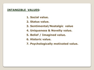 INTANGIBLE VALUES:
1. Social value.
2. Status value.
3. Sentimental/Nostalgic value
4. Uniqueness & Novelty value.
5. Belief / Imagined value.
6. Historic value.
7. Psychologically motivated value.
 