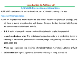 Artificial lift considerations should ideally be part of the well planning process.
Reservoir Characteristics
Future lift requirements will be based on the overall reservoir exploitation strategy, and
will have a strong impact on the well design. Some of the key factors that influence
the selection of an artificial lift method.
• IPR: A well’s inflow performance relationship defines its production potential
• Liquid production rate: The anticipated production rate is a controlling factor in
selecting a lift method; positive displacement pumps are generally limited to rates of
4000-6000 B/D.
• Water cut: High water cuts require a lift method that can move large volumes of fluid
• Gas-liquid ratio: A high GLR generally lowers the efficiency of pump-assisted lift
Introduction to Artificial Lift
Artificial Lift selection considerations
 