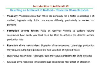 • Viscosity: Viscosities less than 10 cp are generally not a factor in selecting a lift
method; high-viscosity fluids can cause difficulty, particularly in sucker rod
pumping
• Formation volume factor: Ratio of reservoir volume to surface volume
determines how much total fluid must be lifted to achieve the desired surface
production rate
• Reservoir drive mechanism: Depletion drive reservoirs: Late-stage production
may require pumping to produce low fluid volumes or injected water.
• Water drive reservoirs : High water cuts may cause problems for lifting systems
• Gas cap drive reservoirs : Increasing gas-liquid ratios may affect lift efficiency.
Introduction to Artificial Lift
Selecting an Artificial Lift Method – Reservoir Characteristics
 