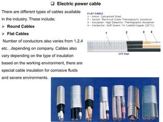 There are different types of cables available
in the industry. These include;
 Round Cables
 Flat Cables
Number of conductors also varies from 1,2,4
etc…depending on company. Cables also
vary depending on the type of insulation
based on the working environment, there are
special cable insulation for corrosive fluids
and severe environments.
 Electric power cable
 