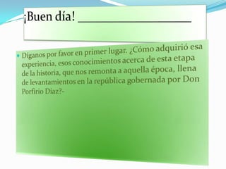 ¡Buen día! ________________Díganos por favor en primer lugar. ¿Cómo adquirió esa experiencia, esos conocimientos acerca de esta etapa de la historia, que nos remonta a aquella época, llena de levantamientos en la república gobernada por Don Porfirio Díaz?-