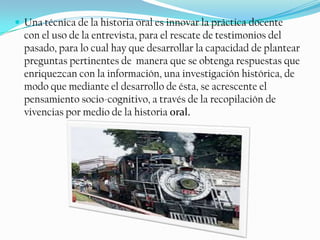 Una técnica de la historia oral es innovar la práctica docente con el uso de la entrevista, para el rescate de testimonios del pasado, para lo cual hay que desarrollar la capacidad de plantear preguntas pertinentes de  manera que se obtenga respuestas que enriquezcan con la información, una investigación histórica, de modo que mediante el desarrollo de ésta, se acrescente el pensamiento socio-cognitivo, a través de la recopilación de vivencias por medio de la historia oral. 