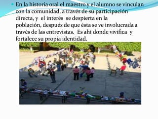 En la historia oral el maestro y el alumno se vinculan con la comunidad, a través de su participación directa, y  el interés  se despierta en la población, después de que ésta se ve involucrada a través de las entrevistas.  Es ahí donde vivifica  y fortalece su propia identidad.