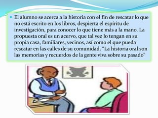 El alumno se acerca a la historia con el fin de rescatar lo que no está escrito en los libros, despierta el espíritu de investigación, para conocer lo que tiene más a la mano. La propuesta oral es un acervo, que tal vez lo tengan en su propia casa, familiares, vecinos, así como el que pueda rescatar en las calles de su comunidad. “La historia oral son las memorias y recuerdos de la gente viva sobre su pasado”