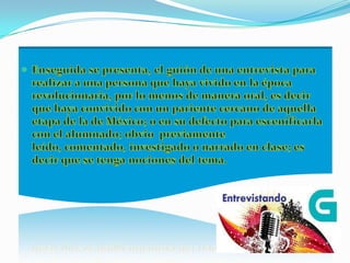 Enseguida se presenta, el guión de una entrevista para realizar a una persona que haya vivido en la época revolucionaria, por lo menos de manera oral, es decir que haya convivido con un pariente cercano de aquella etapa de la de México; o en su defecto para escenificarla con el alumnado; obvio  previamente leído, comentado, investigado o narrado en clase; es decir que se tenga nociones del tema.