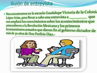 Guión de entrevistaNos encontramos en la escuela Guadalupe Victoria de la Colonia López Arias, para llevar a cabo una entrevista a _________  que nos ampliará los conocimientos sobre los acontecimientos que antecedieron a la Revolución Mexicana y los primeros levantamientos armados que dieron fin al gobierno dictador de más de 30 años de Don Porfirio Díaz.-