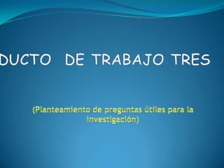 PRODUCTO  DE TRABAJO TRES (Planteamiento de preguntas útiles para la investigación) 