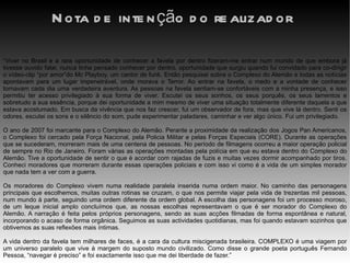 Nota de intenção do realizador “ Viver no Brasil e a rara oportunidade de conhecer a favela por dentro fizeram-me entrar num mundo de que embora já tivesse ouvido falar, nunca tinha pensado conhecer por dentro, oportunidade que surgiu quando fui convidado para co-dirigir o vídeo-clip “por amor”do Mc Playboy, um cantor de funk. Então pesquisei sobre o Complexo do Alemão e todas as notícias apontavam para um lugar impenetrável, onde morava o Terror. Ao entrar na favela, o medo e a vontade de conhecer tornavam cada dia uma verdadeira aventura. As pessoas na favela sentiam-se confortáveis com a minha presença, e isso permitiu ter acesso privilegiado à sua forma de viver. Escutei os seus sonhos, os seus porquês, os seus lamentos e sobretudo a sua essência, porque dei oportunidade a mim mesmo de viver uma situação totalmente diferente daquela a que estava acostumado. Em busca da vivência que nos faz crescer, fui um observador de fora, mas que vive lá dentro. Senti os odores, escutei os sons e o silêncio do som, pude experimentar paladares, caminhar e ver algo único. Fui um privilegiado.  O ano de 2007 foi marcante para o Complexo do Alemão. Perante a proximidade da realização dos Jogos Pan Americanos, o Complexo foi cercado pela Força Nacional, pela Policia Militar e pelas Forças Especiais (CORE). Durante as operações que se sucederam, morreram mais de uma centena de pessoas. No período de filmagens ocorreu a maior operação policial de sempre no Rio de Janeiro. Foram várias as operações montadas pela polícia em que eu estava dentro do Complexo do Alemão. Tive a oportunidade de sentir o que é acordar com rajadas de fuzis e muitas vezes dormir acompanhado por tiros. Conheci moradores que morreram durante essas operações policiais e com isso vi como é a vida de um simples morador que nada tem a ver com a guerra.  Os moradores do Complexo vivem numa realidade paralela inserida numa ordem maior. No caminho das personagens principais que escolhemos, muitas outras rotinas se cruzam, o que nos permite viajar pela vida de trezentas mil pessoas, num mundo à parte, seguindo uma ordem diferente da ordem global. A escolha das personagens foi um processo moroso, de um leque inicial amplo concluímos que, as nossas escolhas representavam o que é ser morador do Complexo do Alemão. A narração é feita pelos próprios personagens, sendo as suas acções filmadas de forma espontânea e natural, incorporando o acaso de forma orgânica. Seguimos as suas actividades quotidianas, mas foi quando estavam sozinhos que obtivemos as suas reflexões mais íntimas.  A vida dentro da favela tem milhares de faces, é a cara da cultura miscigenada brasileira. COMPLEXO é uma viagem por um universo paralelo que vive à margem do suposto mundo civilizado. Como disse o grande poeta português Fernando Pessoa, “navegar é preciso” e foi exactamente isso que me dei liberdade de fazer.” 