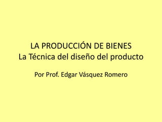 LA PRODUCCIÓN DE BIENESLa Técnica del diseño del producto Por Prof. Edgar Vásquez Romero 