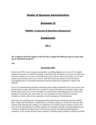 Master of Business Administration


                                         Semester II


                    MB0044 – Production & Operations Management


                                         Assignment


                                                Set- 1




 Q1. Explain in brief the origins of Just In Time. Explain the different types of wastes that
can be eliminated using JIT.

Ans.

                                         Just-in-time (JIT)

Just-in-time (JIT) is easy to grasp conceptually, everything happens just-in-time. For example
consider my journey to work this morning, I could have left my house, just-in-time to catch a bus
to the train station, just-in-time to catch the train, just-in-time to arrive at my office, just-in-time
to pick up my lecture notes, just-in-time to walk into this lecture theatre to start the lecture.
Conceptually there is no problem about this; however achieving it in practice is likely to be
difficult!

So too in a manufacturing operation component parts could conceptually arrive just-in-time to be
picked up by a worker and used. So we would at a stroke eliminate any inventory of parts, they
would simply arrive just-in-time! Similarly we could produce finished goods just-in-time to be
handed to a customer who wants them. So, at a conceptual extreme, JIT has no need for
inventory or stock, either of raw materials or work in progress or finished goods.

Obviously any sensible person will appreciate that achieving the conceptual extreme outlined
above might well be difficult, or impossible, or extremely expensive, in real-life. However that
extreme does illustrate that, perhaps, we could move an existing system towards a system with
more of a JIT element than it currently contains. For example, consider a manufacturing process
- whilst we might not be able to have a JIT process in terms of handing finished goods to
customers, so we would still need some inventory of finished goods, perhaps it might be possible
 