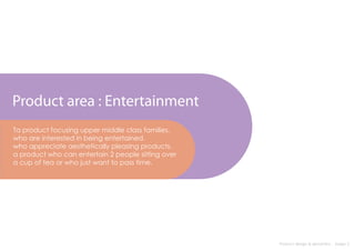 Product area : Entertainment
Ta product focusing upper middle class families.
who are interested in being entertained.
who appreciate aesthetically pleasing products.
a product who can entertain 2 people sitting over
a cup of tea or who just want to pass time.




                                                    Product design & semantics : Assign 2
 