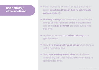 Indian audience of almost all age groups love
user study/     being entertained through their TV sets/ mobile
observations.   phones, radio etc.


                Listening to songs are considered to be a major
                source of entertainment and at the same time
                one of the most common practises during their
                free time.


                Audience are ruled by bollywood songs to a
                greater extent.


                They love singing bollywood songs when alone or
                with a near dear one


                They love meeting friends often, a lot of times
                when sitting with their friends/family they tend to
                get bored at times.


                                                   Product design & semantics : Assign 2
 