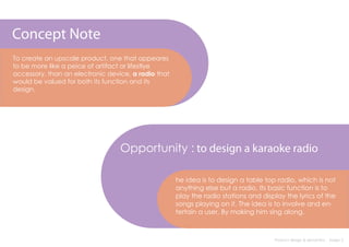 Concept Note
To create an upscale product, one that appeares
to be more like a peice of artifact or lifestlye
accessory, than an electronic device, a radio that
would be valued for both its function and its
design.




                                  Opportunity : to design a karaoke radio

                                                     he idea is to design a table top radio, which is not
                                                     anything else but a radio. Its basic function is to
                                                     play the radio stations and display the lyrics of the
                                                     songs playing on it. The idea is to involve and en-
                                                     tertain a user. By making him sing along.



                                                                                     Product design & semantics : Assign 2
 