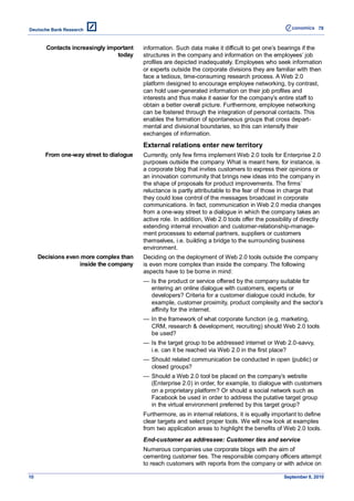 78



       Contacts increasingly important   information. Such data make it difficult to get one’s bearings if the
                                today    structures in the company and information on the employees’ job
                                         profiles are depicted inadequately. Employees who seek information
                                         or experts outside the corporate divisions they are familiar with then
                                         face a tedious, time-consuming research process. A Web 2.0
                                         platform designed to encourage employee networking, by contrast,
                                         can hold user-generated information on their job profiles and
                                         interests and thus make it easier for the company’s entire staff to
                                         obtain a better overall picture. Furthermore, employee networking
                                         can be fostered through the integration of personal contacts. This
                                         enables the formation of spontaneous groups that cross depart-
                                         mental and divisional boundaries, so this can intensify their
                                         exchanges of information.
                                         External relations enter new territory
       From one-way street to dialogue   Currently, only few firms implement Web 2.0 tools for Enterprise 2.0
                                         purposes outside the company. What is meant here, for instance, is
                                         a corporate blog that invites customers to express their opinions or
                                         an innovation community that brings new ideas into the company in
                                         the shape of proposals for product improvements. The firms’
                                         reluctance is partly attributable to the fear of those in charge that
                                         they could lose control of the messages broadcast in corporate
                                         communications. In fact, communication in Web 2.0 media changes
                                         from a one-way street to a dialogue in which the company takes an
                                         active role. In addition, Web 2.0 tools offer the possibility of directly
                                         extending internal innovation and customer-relationship-manage-
                                         ment processes to external partners, suppliers or customers
                                         themselves, i.e. building a bridge to the surrounding business
                                         environment.
     Decisions even more complex than    Deciding on the deployment of Web 2.0 tools outside the company
                   inside the company    is even more complex than inside the company. The following
                                         aspects have to be borne in mind:
                                         — Is the product or service offered by the company suitable for
                                           entering an online dialogue with customers, experts or
                                           developers? Criteria for a customer dialogue could include, for
                                           example, customer proximity, product complexity and the sector’s
                                           affinity for the internet.
                                         — In the framework of what corporate function (e.g. marketing,
                                           CRM, research & development, recruiting) should Web 2.0 tools
                                           be used?
                                         — Is the target group to be addressed internet or Web 2.0-savvy,
                                           i.e. can it be reached via Web 2.0 in the first place?
                                         — Should related communication be conducted in open (public) or
                                           closed groups?
                                         — Should a Web 2.0 tool be placed on the company’s website
                                           (Enterprise 2.0) in order, for example, to dialogue with customers
                                           on a proprietary platform? Or should a social network such as
                                           Facebook be used in order to address the putative target group
                                           in the virtual environment preferred by this target group?
                                         Furthermore, as in internal relations, it is equally important to define
                                         clear targets and select proper tools. We will now look at examples
                                         from two application areas to highlight the benefits of Web 2.0 tools.
                                         End-customer as addressee: Customer ties and service
                                         Numerous companies use corporate blogs with the aim of
                                         cementing customer ties. The responsible company officers attempt
                                         to reach customers with reports from the company or with advice on

10                                                                                                September 8, 2010
 