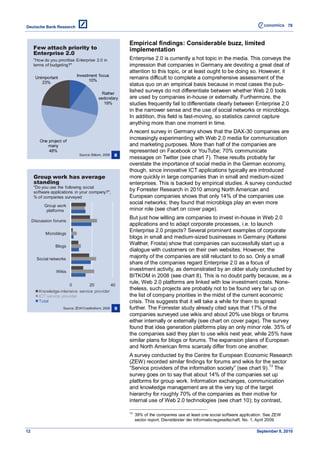 78



                                                           Empirical findings: Considerable buzz, limited
      Few attach priority to                               implementation
      Enterprise 2.0
      "How do you prioritise Enterprise 2.0 in             Enterprise 2.0 is currently a hot topic in the media. This conveys the
      terms of budgeting?"                                 impression that companies in Germany are devoting a great deal of
                                                           attention to this topic, or at least ought to be doing so. However, it
                              Investment focus
      Unimportant
                                    10%
                                                           remains difficult to complete a comprehensive assessment of the
         23%                                               status quo on an empirical basis because in most cases the pub-
                                              Rather
                                                           lished surveys do not differentiate between whether Web 2.0 tools
                                            sedondary      are used by companies in-house or externally. Furthermore, the
                                               19%         studies frequently fail to differentiate clearly between Enterprise 2.0
                                                           in the narrower sense and the use of social networks or microblogs.
                                                           In addition, this field is fast-moving, so statistics cannot capture
                                                           anything more than one moment in time.
                                                           A recent survey in Germany shows that the DAX-30 companies are
         One project of
                                                           increasingly experimenting with Web 2.0 media for communication
             many                                          and marketing purposes. More than half of the companies are
             48%                                           represented on Facebook or YouTube; 70% communicate
                                Source: Bitkom, 2008   8
                                                           messages on Twitter (see chart 7). These results probably far
                                                           overstate the importance of social media in the German economy,
                                                           though, since innovative ICT applications typically are introduced
      Group work has average                               more quickly in large companies than in small and medium-sized
      standing                                             enterprises. This is backed by empirical studies. A survey conducted
      "Do you use the following social
      software applications in your company?",
                                                           by Forrester Research in 2010 among North American and
      % of companies surveyed                              European companies shows that only 14% of the companies use
                                                           social networks; they found that microblogs play an even more
           Group work
            platforms                                      minor role (see chart on cover page).
                                                           But just how willing are companies to invest in-house in Web 2.0
     Discussion forums
                                                           applications and to adapt corporate processes, i.e. to launch
                                                           Enterprise 2.0 projects? Several prominent examples of corporate
            Microblogs
                                                           blogs in small and medium-sized businesses in Germany (Kelterei
                 Blogs
                                                           Walther, Frosta) show that companies can successfully start up a
                                                           dialogue with customers on their own websites. However, the
       Social networks
                                                           majority of the companies are still reluctant to do so. Only a small
                                                           share of the companies regard Enterprise 2.0 as a focus of
                  Wikis
                                                           investment activity, as demonstrated by an older study conducted by
                                                           BITKOM in 2008 (see chart 8). This is no doubt partly because, as a
                        0         20         40
                                                           rule, Web 2.0 platforms are linked with low investment costs. None-
        Knowledge-intensive service provider
                                                           theless, such projects are probably not to be found very far up on
        ICT service provider                               the list of company priorities in the midst of the current economic
        Total                                              crisis. This suggests that it will take a while for them to spread
                      Source: ZEW/Creditreform, 2009   9   further. The Forrester study already cited says that 17% of the
                                                           companies surveyed use wikis and about 20% use blogs or forums
                                                           either internally or externally (see chart on cover page). The survey
                                                           found that idea generation platforms play an only minor role. 35% of
                                                           the companies said they plan to use wikis next year, while 25% have
                                                           similar plans for blogs or forums. The expansion plans of European
                                                           and North American firms scarcely differ from one another.
                                                           A survey conducted by the Centre for European Economic Research
                                                           (ZEW) recorded similar findings for forums and wikis for the sector
                                                           ―Service providers of the information society‖ (see chart 9). 13 The
                                                           survey goes on to say that about 14% of the companies set up
                                                           platforms for group work. Information exchanges, communication
                                                           and knowledge management are at the very top of the target
                                                           hierarchy for roughly 70% of the companies as their motive for
                                                           internal use of Web 2.0 technologies (see chart 10); by contrast,

                                                           13
                                                                39% of the companies use at least one social software application. See ZEW
                                                                sector report. Dienstleister der Informationsgesellschaft. No. 1, April 2009.

12                                                                                                                              September 8, 2010
 