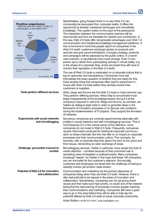 Enterprise 2.0


                                                             Nevertheless, going forward there is no way Web 2.0 can
   Positive experience                                       conceivably be decoupled from corporate reality. It offers the
    "What has been the impact of Web 2.0
    technologies on the bottom line?"
                                                             opportunity to develop networked exchanges and consolidate
                                                             knowledge. This system builds on the input of the participants.
                   No                                        The interaction between the communication partners will be
                 impact
                  18%                                        documented and thus be traceable for readers and contributors. In
                                              Positive
   (Rather)                                    21%           this way, Web 2.0 tools offer recognisable advantages over Web 1.0
     poor                                                    communication and traditional knowledge-management platforms. It
     1%)                                                     has to be borne in mind that people report on companies in the
                                                             Web 2.0 world: customers exchange stories on products and
                                                             services and give recommendations. Company strategy, products
    Still no                                                 and campaigns will be assessed by the public online. In a worst-
  experience                                    Rather
     19%                                        positive     case scenario, a reputational crisis could emerge. Even if com-
                                                 41%         panies opt to refrain from participating actively in virtual reality, e.g.
                                                             in the shape of a corporate blog, at the very least they will have to
   Base: Companies that use Web 2.0 technologies,
                                                             monitor their reputation in the Web 2.0 world.
   N = 361
                                                             The use of Web 2.0 tools is predicated on a corporate culture that is
                                 Source: Bitkom, 2008   14   big on openness and transparency. Companies must ask
                                                             themselves the basic question of whether they are ready for this.
                                                             Case studies show that companies often start to experiment in-
                                                             house with Web 2.0 tools before they actively involve their
                                                             customers or suppliers.
        Tools perform different services                     Wikis, blogs and forums are the Web 2.0 tools in most common use.
                                                             They perform differing services. Wikis help to concentrate know-
                                                             ledge independently of the knowledge-bearer and put it at the
                                                             company’s disposal in real time. Blogs and forums, by contrast, are
                                                             helpful as dialogue-style tools in order to generate ideas in the
                                                             framework of innovation processes or to discuss user problems
                                                             during the implementation of IT projects. They support the formation
                                                             of networks.
     Experiments with social networks                        Numerous companies are currently experimenting externally with
                  and microblogging                          profiles in social networks and with microblogging services. This is
                                                             not Enterprise 2.0 in the narrow sense of the definition, since
                                                             companies do not invest in Web 2.0 tools. Frequently, companies
                                                             recycle information produced for traditional corporate communic-
                                                             ation on these channels. But this has little or no impact on corporate
                                                             processes and their communication culture. This contrasts, for
                                                             example, with a corporate blog that opens the door to the critics and
                                                             their issues, demanding an open exchange of views.
     Challenge: yet another channel to                       Microblogging services, Twitter in particular, have seized the bulk of
                              monitor                        media attention – not least because of their prominent role in
                                                             spreading news of disasters or political events. Many companies
                                                             broadcast ―tweets‖ via Twitter in the hope that these 140 characters
                                                             can win the battle for the customer’s attention. But actually,
                                                             customers and employees are faced with the challenge of having to
                                                             steadily monitor yet another news stream.
     Potential of Web 2.0 for innovation                     Communication and marketing are the primary objectives of
                      and collaboration                      companies today when they use Web 2.0 tools. However, there is
                                                             also real potential to be tapped in the areas of innovation and
                                                             collaboration. Nonetheless, companies are not yet giving these
                                                             issues and their tools such high priority, no doubt one of the reasons
                                                             being that the restructuring of processes involves greater expense
                                                             than communications and marketing. Companies still have a good
                                                             way to go in this area before they will be able to fully tap the
                                                             potential offered by Web 2.0 tools to boost corporate productivity.
                                                             Antje Stobbe (+49 69 910-31847, antje.stobbe@db.com)


September 8, 2010                                                                                                                    15
 