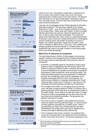 Enterprise 2.0



   Web 2.0 popular with                                    profile of one’s own. The platforms visited less in absolute terms,
   younger generation                                      such as photo communities or blogs, have much more active
   At least weekly use (%)
   Online users over 14
                                                           participants from a relative point of view (see chart 5). The frequent
                                                           claim that Web 2.0 is a real, broadly-based ―participatory web‖ is
         Video portals                                     thus only partly correct. The fact is that only a small circle of internet
                                                           users are active participants.
            Wikipedia
                                                           Last year, the microblogging service Twitter attracted a particularly
    Photo communities                                      great deal of attention. This was driven partially by the scoops
                                                           delivered via Twitter – such as the emergency landing of an Airbus
          Professional
           networks
                                                           on the Hudson River. Twitter users post ―tweets‖ to inform so-called
                                                           followers about their own opinions, news and experiences in real
      Private networks                                     time, or else to obtain information themselves. This boosts the
                                                           speed of the information flow, which results in a rapid dissemination
                   Blogs
                                                           of important news in particular. Studies show that this microblogging
                                                           service is posting robust user growth. According to a survey by
                            0      20      40         60
                                                           Nielsen, the market researchers, Twitter had 2.3 million unique
                                                                                                             2
          Total              14-29 cohort                  users in Germany in March 2010 (+123% yoy). This underlines the
                 Source: ARD/ZDF-Onlinestudie, 2009    3   growing significance of social networks in a mobile context. One
                                                           qualification that ought to be made, however, is that many people
                                                                                             3
   Postings rather uncommon                                tend to use Twitter sporadically.
   Use and posting (%)
   Online users over 14                                    Web 2.0 is of relevance to companies
                                                           The rapid dissemination of Web 2.0 technologies, among young
   Video portals                                           people in particular, has changed the form of media consumption
       Wikipedia
                                                           and the way media are used generally. What does this mean for
                                                           companies?
      Photo
    communities                                            — At present, it is probably easier for companies to reach young
    Professional                                             people via Web 2.0 applications than the 40-plus cohort. The
     networks                                                internet in general and Web 2.0 tools in particular will increasing-
        Private                                              ly become established as important communication channels for
       networks                                              businesses to make contact with minors and young adults. This
          Blogs                                              holds particularly because this young generation is making less
                                                             and less use of traditional media such as newspapers and is
                    0 10 20 30 40 50 60 70                   therefore increasingly difficult to reach via companies’ con-
             At least seldom used                            ventional press releases or newspaper advertisements. Social
             At least weekly used                            media can play a major role, for example, in recruiting or in the
             Posting made                                    marketing of products typically purchased by this generation.
                 Source: ARD/ZDF-Onlinestudie, 2009    4   — The so-called cohort effect, i.e. the ageing of young intensive
                                                             users, will foster increasing diffusion of Web 2.0 solutions and a
   Emphasis on consumption                                   growing perception of the internet as an entertainment medium in
   even in Web 2.0                                           the public at large. This is likely to be valid even when it is taken
   Users that have already visited once,                     into account that as young people join the labour force they will
   online users over 14 (%)
                                                             have less time for networking activities. This generation has
    Photo commu-                                             already made Web 2.0 a habit.
        nities
                                                           — The choice of tools is important: video portals and social net-
                                                             works are visited more frequently than blogs, i.e. communication
         YouTube
                                                             via these platforms generally has a broader impact. Today, a
                                                             corporate blog can reach only a limited potential user base.
            Blogs                                            Nevertheless, this (small) community may be valuable to the
                                                             company and help to effectively seal customer ties.
        Wikipedia                                          — From a business point of view, moreover, it is significant that
                                                             consumers have great faith in the ratings and recommendations
                                                             of other consumers (see chart 6). The opinions expressed on the
                      0      25     50     75     100

    Posting made          Both    Info downloads           2
                                                               http://www.nielsen-media.de/pages/download.aspx?mode=0&doc=690/
                 Source: ARD/ZDF Onlinestudie, 2009    5   3
                                                               NO_Social_Networks_05-2010.pdf
                                                               http://www.nielsen-media.de/pages/download.aspx?mode=0&doc=645/090804_
                                                               Twitter.pdf

September 8, 2010                                                                                                                       3
 