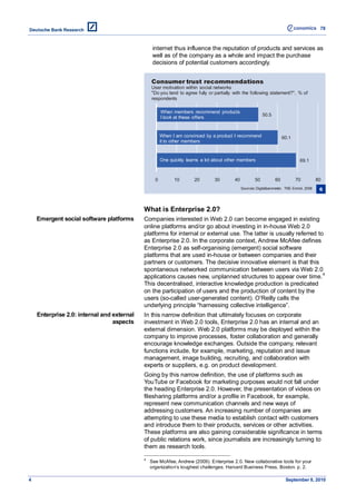 78



                                                 internet thus influence the reputation of products and services as
                                                 well as of the company as a whole and impact the purchase
                                                 decisions of potential customers accordingly.


                                                Consumer trust recommendations
                                                User motivation within social networks
                                                "Do you tend to agree fully or partially with the following statement?", % of
                                                respondents

                                                      When members recommend products
                                                                                                           50.5
                                                      I look at these offers


                                                      When I am convinced by a product I recommend                     60.1
                                                      it to other members


                                                      One quickly learns a lot about other members                              69.1



                                                  0         10       20        30        40           50          60          70           80
                                                                                              Sources: Digitalbarometer, TNS Emnid, 2008    6



                                            What is Enterprise 2.0?
    Emergent social software platforms      Companies interested in Web 2.0 can become engaged in existing
                                            online platforms and/or go about investing in in-house Web 2.0
                                            platforms for internal or external use. The latter is usually referred to
                                            as Enterprise 2.0. In the corporate context, Andrew McAfee defines
                                            Enterprise 2.0 as self-organising (emergent) social software
                                            platforms that are used in-house or between companies and their
                                            partners or customers. The decisive innovative element is that this
                                            spontaneous networked communication between users via Web 2.0
                                            applications causes new, unplanned structures to appear over time. 4
                                            This decentralised, interactive knowledge production is predicated
                                            on the participation of users and the production of content by the
                                            users (so-called user-generated content). O’Reilly calls the
                                            underlying principle ―harnessing collective intelligence‖.
    Enterprise 2.0: internal and external   In this narrow definition that ultimately focuses on corporate
                                 aspects    investment in Web 2.0 tools, Enterprise 2.0 has an internal and an
                                            external dimension. Web 2.0 platforms may be deployed within the
                                            company to improve processes, foster collaboration and generally
                                            encourage knowledge exchanges. Outside the company, relevant
                                            functions include, for example, marketing, reputation and issue
                                            management, image building, recruiting, and collaboration with
                                            experts or suppliers, e.g. on product development.
                                            Going by this narrow definition, the use of platforms such as
                                            YouTube or Facebook for marketing purposes would not fall under
                                            the heading Enterprise 2.0. However, the presentation of videos on
                                            filesharing platforms and/or a profile in Facebook, for example,
                                            represent new communication channels and new ways of
                                            addressing customers. An increasing number of companies are
                                            attempting to use these media to establish contact with customers
                                            and introduce them to their products, services or other activities.
                                            These platforms are also gaining considerable significance in terms
                                            of public relations work, since journalists are increasingly turning to
                                            them as research tools.

                                            4
                                                See McAfee, Andrew (2009). Enterprise 2.0. New collaborative tools for your
                                                organization’s toughest challenges. Harvard Business Press, Boston. p. 2.

4                                                                                                                       September 8, 2010
 