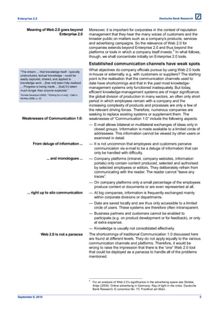 Enterprise 2.0


        Meaning of Web 2.0 goes beyond                         Moreover, it is important for corporates in the context of reputation
                          Enterprise 2.0                       management that they hear the many voices of customers and the
                                                               broader public on matters such as a company’s products, services
                                                               and advertising campaigns. So the relevance of Web 2.0 for
                                                               companies extends beyond Enterprise 2.0 and thus beyond the
                                                                                                                    5
                                                               platforms or tools in which a company itself invests. In what follows,
                                                               though, we shall concentrate initially on Enterprise 2.0 tools.
                                                               Established communication channels have weak spots
  ―The dream ... that knowledge itself - typically
                                                               What objectives do company officials pursue by using Web 2.0 tools
  unstructured, textual knowledge - could be                   in-house or externally, e.g. with customers or suppliers? The starting
  easily captured, shared, and applied to                      point is the realisation that the communication channels used to
  knowledge work ...[has not] been fully realized              date have shortcomings and that in the past most knowledge-
  ... Progress is being made ... [but] it’s taken              management systems only functioned inadequately. But today,
  much longer than anyone expected.‖
                                                               efficient knowledge-management systems are of major significance:
  Thomas Davenport (2005): ―Thinking for a Living‖. Cited in
  McAfee (2006), p. 22.
                                                               the global division of production in many sectors, an often only short
                                                               period in which employees remain with a company and the
                                                               increasing complexity of products and processes are only a few of
                                                               the relevant driving forces. Therefore, numerous companies are
                                                               seeking to replace existing systems or supplement them. The
   Weaknesses of Communication 1.0:                            weaknesses of ―Communication 1.0‖ include the following aspects:
                                                               — E-mail allows bilateral or multilateral exchanges of ideas only in
                                                                 closed groups. Information is made available to a limited circle of
                                                                 addressees. This information cannot be viewed by other users or
                                                                 examined in detail.
              From deluge of information ...                   — It is not uncommon that employees and customers perceive
                                                                 communication via e-mail to be a deluge of information that can
                                                                 only be handled with difficulty.
                            ... and monologues ...             — Company platforms (intranet, company websites, information
                                                                 portals) only contain content produced, selected and authorised
                                                                 by selected employees or editors. They deliberately refrain from
                                                                 communicating with the reader. The reader cannot ―leave any
                                                                 traces‖.
                                                               — On company platforms only a small percentage of the employees
                                                                 produce content or documents or are even represented at all.
        ... right up to silo communication                     — At big companies, information is frequently exchanged mainly
                                                                 within corporate divisions or departments.
                                                               — Data are saved locally and are thus only accessible to a limited
                                                                 circle of users. These systems are therefore often intransparent.
                                                               — Business partners and customers cannot be enabled to
                                                                 participate (e.g. on product development or for feedback), or only
                                                                 at extra expense.
                                                               — Knowledge is usually not consolidated effectively.
                      Web 2.0 is not a panacea                 The shortcomings of traditional Communication 1.0 discussed here
                                                               are found at different levels. They do not apply equally to the various
                                                               communication channels and platforms. Therefore, it would be
                                                               wrong to raise the impression that there is the ―one‖ Web 2.0 tool
                                                               that could be deployed as a panacea to handle all of the problems
                                                               mentioned.




                                                               5
                                                                   For an analysis of Web 2.0’s significance in the advertising space see Stobbe,
                                                                   Antje (2009): Online advertising in Germany: Ray of light in the crisis. Deutsche
                                                                   Bank Research. E-conomics No. 73. Frankfurt am Main.

September 8, 2010                                                                                                                                      5
 