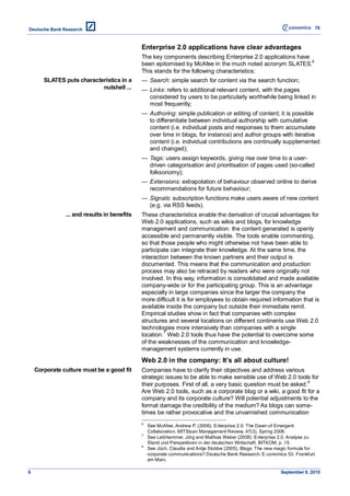 78



                                             Enterprise 2.0 applications have clear advantages
                                             The key components describing Enterprise 2.0 applications have
                                                                                                            6
                                             been epitomised by McAfee in the much noted acronym SLATES.
                                             This stands for the following characteristics:
       SLATES puts characteristics in a      — Search: simple search for content via the search function;
                           nutshell ...      — Links: refers to additional relevant content, with the pages
                                               considered by users to be particularly worthwhile being linked in
                                               most frequently;
                                             — Authoring: simple publication or editing of content; it is possible
                                               to differentiate between individual authorship with cumulative
                                               content (i.e. individual posts and responses to them accumulate
                                               over time in blogs, for instance) and author groups with iterative
                                               content (i.e. individual contributions are continually supplemented
                                               and changed);
                                             — Tags: users assign keywords, giving rise over time to a user-
                                               driven categorisation and prioritisation of pages used (so-called
                                               folksonomy);
                                             — Extensions: extrapolation of behaviour observed online to derive
                                               recommendations for future behaviour;
                                             — Signals: subscription functions make users aware of new content
                                               (e.g. via RSS feeds).
               ... and results in benefits   These characteristics enable the derivation of crucial advantages for
                                             Web 2.0 applications, such as wikis and blogs, for knowledge
                                             management and communication: the content generated is openly
                                             accessible and permanently visible. The tools enable commenting,
                                             so that those people who might otherwise not have been able to
                                             participate can integrate their knowledge. At the same time, the
                                             interaction between the known partners and their output is
                                             documented. This means that the communication and production
                                             process may also be retraced by readers who were originally not
                                             involved. In this way, information is consolidated and made available
                                             company-wide or for the participating group. This is an advantage
                                             especially in large companies since the larger the company the
                                             more difficult it is for employees to obtain required information that is
                                             available inside the company but outside their immediate remit.
                                             Empirical studies show in fact that companies with complex
                                             structures and several locations on different continents use Web 2.0
                                             technologies more intensively than companies with a single
                                             location.7 Web 2.0 tools thus have the potential to overcome some
                                             of the weaknesses of the communication and knowledge-
                                             management systems currently in use.
                                             Web 2.0 in the company: It’s all about culture!
    Corporate culture must be a good fit     Companies have to clarify their objectives and address various
                                             strategic issues to be able to make sensible use of Web 2.0 tools for
                                                                                                               8
                                             their purposes. First of all, a very basic question must be asked.
                                             Are Web 2.0 tools, such as a corporate blog or a wiki, a good fit for a
                                             company and its corporate culture? Will potential adjustments to the
                                             format damage the credibility of the medium? As blogs can some-
                                             times be rather provocative and the unvarnished communication
                                             6
                                                 See McAfee, Andrew P. (2006). Enterprise 2.0: The Dawn of Emergent
                                                 Collaboration. MITSloan Management Review, 47(3), Spring 2006.
                                             7
                                                 See Leibhammer, Jörg and Mathias Weber (2008): Enterprise 2.0. Analyse zu
                                                 Stand und Perspektiven in der deutschen Wirtschaft. BITKOM, p. 15.
                                             8
                                                 See Jüch, Claudia and Antje Stobbe (2005). Blogs: The new magic formula for
                                                 corporate communications? Deutsche Bank Research. E-conomics 53. Frankfurt
                                                 am Main.

6                                                                                                           September 8, 2010
 