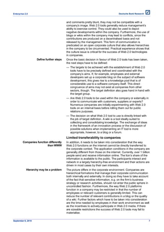 Enterprise 2.0


                                           and comments pretty blunt, they may not be compatible with a
                                           company’s image. Web 2.0 tools generally reduce management’s
                                           ability to exercise control. They could also be used to depict
                                           negative developments within the company. Furthermore, the use of
                                           blogs or wikis within the company may lead to conflicts, since the
                                           contributions are produced on a decentralised basis and not
                                           released by the management. This form of communication is
                                           predicated on an open corporate culture that also allows hierarchies
                                           in the company to be circumvented. Practical experience shows that
                                           the culture issue is critical for the success of Web 2.0 technologies
                                           in companies.
                    Define further steps   Once the basic decision in favour of Web 2.0 tools has been taken,
                                           the next steps have to be defined:
                                           — The targets to be achieved with the establishment of Web 2.0
                                             tools have to be precisely defined and coordinated with the
                                             company’s aims. If, for example, employees and external
                                             developers set up a corporate blog on the subject of software
                                             development, this gives rise to a knowledge pool that is of
                                             considerable use to a software company itself. This direct
                                             congruence of aims may not exist at companies from other
                                             sectors, though. The target definition also goes hand in hand with
                                             the target group.
                                           — Are Web 2.0 tools to be used within the company or externally in
                                             order to communicate with customers, suppliers or experts?
                                             Numerous companies are initially experimenting with Web 2.0
                                             tools on an internal basis before rolling them out for public
                                             relations purposes.
                                           — The decision on what Web 2.0 tool to use is directly linked with
                                             the job of target definition. A wiki is a tool ideally suited to
                                             collecting and consolidating knowledge. The exchange of ideas
                                             in the framework of an innovation process or the discussion of
                                             possible solutions when implementing an IT tool is more
                                             appropriate, however, to a blog or a forum.
                                           Limited transferability to companies
         Companies function differently    In addition, it needs to be taken into consideration that the way
                           than WWW        Web 2.0 functions on the internet cannot be directly transferred to
                                           the corporate context. The application conditions in the company are
                                           generally different from those on the internet. Currently, over 1 billion
                                           people send and receive information online. The lion’s share of the
                                           information is available to the public. The participants interact and
                                           network in a largely hierarchy-free environment and their actions are
                                           driven in most cases by their own interests.
            Hierarchy may be a problem     The picture differs in the corporate environment. Companies are
                                           hierarchical formations that manage their corporate communication
                                           both internally and externally. In doing so they have to take account
                                           of the fact that sensitive information, e.g. on the firm’s business
                                           strategy or research activities, should not enter the public sphere in
                                           uncontrolled fashion. Furthermore, the way Web 2.0 platforms
                                           function in a company may be restricted in that the number of
                                           employees or relevant customers is generally limited. This can
                                           reduce the number of relevant contributions in a blog or the quality
                                           of a wiki. Further factors which have to be taken into consideration
                                           are the time needed by employees in their work environment as well
                                           as the incentives to actively participate in Web 2.0 media. If there
                                           are sizeable restrictions the success of Web 2.0 tools may fail to
                                           materialise.

September 8, 2010                                                                                                  7
 
