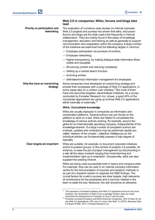 78



                                     Web 2.0 in companies: Wikis, forums and blogs take
                                     lead
     Priority on participation and   The evaluation of numerous case studies on internal corporate
                       networking    Web 2.0 projects and surveys has shown that wikis, discussion
                                     forums and blogs are the tools used most frequently in internal
                                     collaboration. They are mainly found in the areas of knowledge
                                     management, education and training as well as generally to support
                                     communication and cooperation within the company. A large number
                                     of the initiatives we examined had the following targets in common:
                                     — Employee participation via provision of content;
                                     — Employee networking;
                                     — Higher transparency, by making dialogue-style information flows
                                       visible and traceable;
                                     — Structuring content and reducing complexity;
                                     — Setting up a central search function;
                                     — Archiving entries;
                                     — Self-determined information management for employees.
    Only few have an overarching     Some companies have developed an overarching strategy and
                        strategy     provide their employees with a package of Web 2.0 applications, in
                                     some cases also on a uniform user interface. 9 But most of them
                                     have only launched targeted, decentralised initiatives. As a survey
                                     conducted by Forrester Research Inc. shows, a good 40% of the
                                     companies approached are using up to three Web 2.0 applications
                                     either internally or externally. 10
                                     Wikis: Consolidate knowledge
                                     Wikis are usually deployed in companies as information and
                                     coordination platforms. Several authors can join forces on the
                                     platform to work on a text. Wikis are helpful to consolidate the
                                     knowledge of various authors working, for example, around the
                                     globe for an internationally operating company, independently of the
                                     knowledge-bearers. If a large number of competent authors are
                                     involved, updates and corrections may be performed rapidly (so-
                                     called ―wisdom of the crowds‖, collective intelligence) so the
                                     individual articles can fundamentally possess a high degree of
                                     topicality.
      Clear targets are important    Wikis are suitable, for example, to document corporate initiatives
                                     and/or to present groups. In the context of projects it is possible, for
                                     instance, to ease the job of project management by documenting in
                                     a wiki all the steps involved ranging from brainstorming and
                                     implementation right up to evaluation. Occasionally, wikis can also
                                     supplant the existing intranet.
                                     Wikis are being used successfully both in teams and company-wide.
                                     For example, they can be used in an internal company information
                                     centre for the documentation of inquiries and research methods or
                                     as part of a research section to organise the R&D findings. The
                                     crucial factors for a wiki’s success are clear targets, high relevance
                                     of contributions for the employees and a common interest in the
                                     team to wield the tool. Moreover, the wiki should be an attractive

                                     9
                                          The expansion of standard software with Web 2.0 applications favours this trend.
                                          However, the introduction of Web 2.0 as a package solution does not make
                                          redundant the development of concepts on how to use the tools.
                                     10
                                          Forrester surveyed European and North American companies. 35% of them do not
                                          use Web 2.0 applications; 25% use 4 or more. See Keitt, TJ (2010). Business Web
                                          2.0 Buyer Profile: 2010. Forrester Research Inc.

8                                                                                                       September 8, 2010
 
