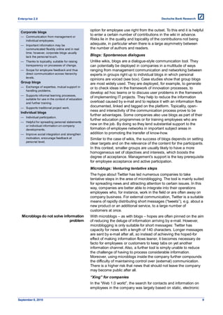 Enterprise 2.0


                                                   option for employee use right from the outset. To this end it is helpful
  Corporate blogs
                                                   to enter a certain number of contributions in the wiki in advance.
  — Communication from management or
    individual employees.                          Risks lie in the quality and topicality of the contributions not being
  — Important information may be
                                                   adequate, in particular when there is a large asymmetry between
    communicated flexibly online and in real       the number of authors and readers.
    time; however, corporate blogs usually
    lack the personal touch.                       Blogs: Spontaneous dialogues
  — Thanks to topicality, suitable for raising     Unlike wikis, blogs are a dialogue-style communication tool. They
    transparency on processes of change.           can potentially be deployed in companies in a multitude of ways
  — Scope for employee feedback and thus           ranging from management communication and networking between
    direct communication across hierarchy          experts in groups right up to individual blogs in which personal
    levels.
                                                   opinions are voiced (see box). Case studies show that group blogs
  Group blogs                                      are most widely used. They are deployed, for example, to generate
  — Exchange of expertise, mutual support in       or to check ideas in the framework of innovation processes, to
    handling problems.
                                                   develop ad hoc teams or to discuss user problems in the framework
  — Supports informal learning processes,
                                                   of implementing IT projects. They help to reduce the information
    suitable for use in the context of education
    and further training.                          overload caused by e-mail and to replace it with an information flow
  — Supports traditional project work.
                                                   documented, linked and tagged on the platform. Topicality, open-
                                                   ness and interactivity of the communication process prove to be
  Individual blogs
                                                   further advantages. Some companies also use blogs as part of their
  — Individual participation.
                                                   further education programmes or for training employees who are
  — Helpful for spreading personal statements
    or individual information on company
                                                   new on the job. By doing so they lend substantial support to the
    developments.                                  formation of employee networks in important subject areas in
  — Improve social integration and strengthen      addition to promoting the transfer of know-how.
    motivation, encourage feedback at              Similar to the case of wikis, the success of blogs depends on setting
    personal level.
                                                   clear targets and on the relevance of the content for the participants.
                                                   In this context, smaller groups are usually likely to have a more
                                                   homogeneous set of objectives and interests, which boosts the
                                                   degree of acceptance. Management’s support is the key prerequisite
                                                   for employee acceptance and active participation.
                                                   Microblogs: Venturing tentative steps
                                                   The hype about Twitter has led numerous companies to take
                                                   tentative steps in the area of microblogging. The tool is mainly suited
                                                   for spreading news and attracting attention to certain issues. In this
                                                   way, companies are better able to integrate into their operations
                                                   employees who, for instance, work in the field or are often away on
                                                   company business. For external communication, Twitter is a suitable
                                                   means of rapidly distributing short messages (―tweets‖), e.g. about a
                                                   new product or an additional service, to a large number of
                                                   customers at once.
  Microblogs do not solve information              With microblogs – as with blogs – hopes are often pinned on the aim
                              problem              of reducing the deluge of information arriving by e-mail. However,
                                                   microblogging is only suitable for short messages: Twitter has
                                                   capacity for news with a length of 140 characters. Longer messages
                                                   are sent by e-mail after all, so instead of achieving the hoped-for
                                                   effect of making information flows leaner, it becomes necessary de
                                                   facto for employees or customers to keep tabs on yet another
                                                   information channel. Also, a further tool is simply unable to reduce
                                                   the challenge of having to process considerable information.
                                                   Moreover, using microblogs inside the company further compounds
                                                   the difficulty of maintaining control over (external) communication.
                                                   There is a higher risk that news that should not leave the company
                                                   may become public after all.
                                                   “Xing” for companies
                                                   In the ―Web 1.0 world‖, the search for contacts and information on
                                                   employees in the company was largely based on static, electronic


September 8, 2010                                                                                                         9
 